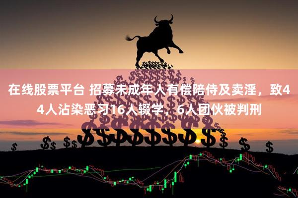 在线股票平台 招募未成年人有偿陪侍及卖淫，致44人沾染恶习16人辍学，6人团伙被判刑