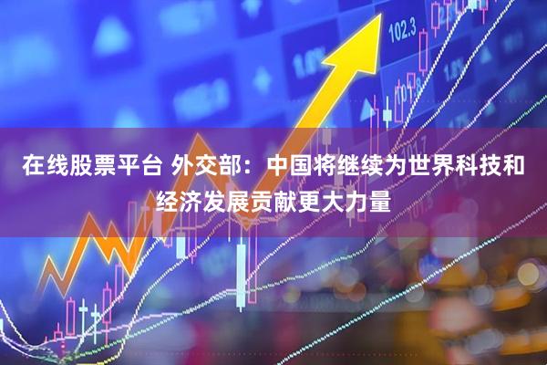 在线股票平台 外交部：中国将继续为世界科技和经济发展贡献更大力量