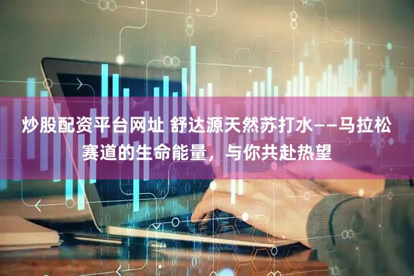 炒股配资平台网址 舒达源天然苏打水——马拉松赛道的生命能量，与你共赴热望