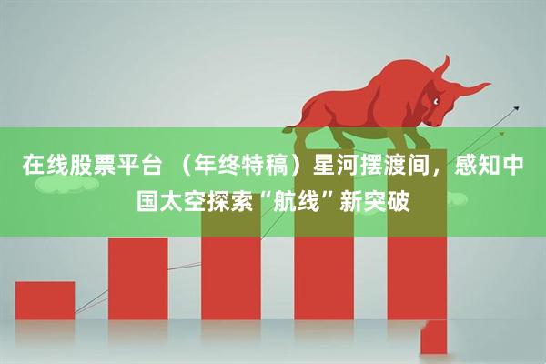 在线股票平台 （年终特稿）星河摆渡间，感知中国太空探索“航线”新突破