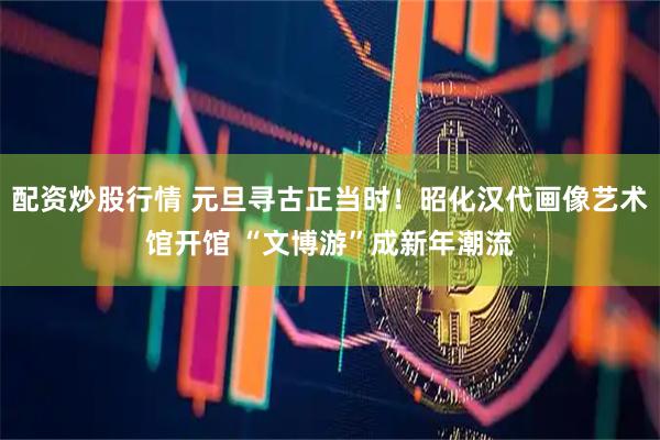 配资炒股行情 元旦寻古正当时！昭化汉代画像艺术馆开馆 “文博游”成新年潮流