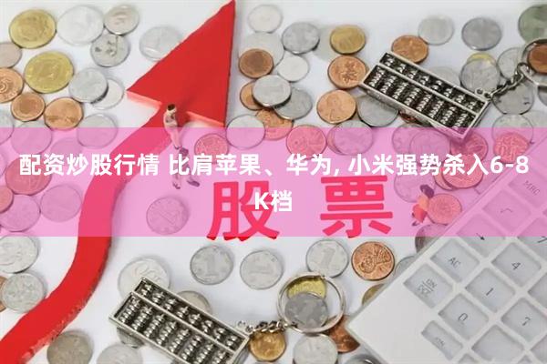 配资炒股行情 比肩苹果、华为, 小米强势杀入6-8K档