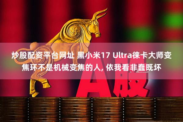 炒股配资平台网址 黑小米17 Ultra徕卡大师变焦环不是机械变焦的人, 依我看非蠢既坏