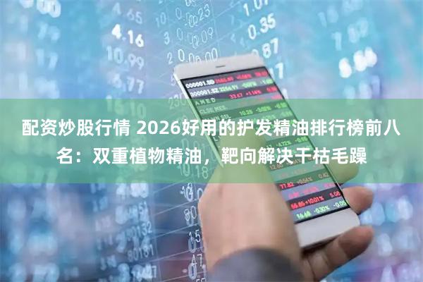 配资炒股行情 2026好用的护发精油排行榜前八名：双重植物精油，靶向解决干枯毛躁