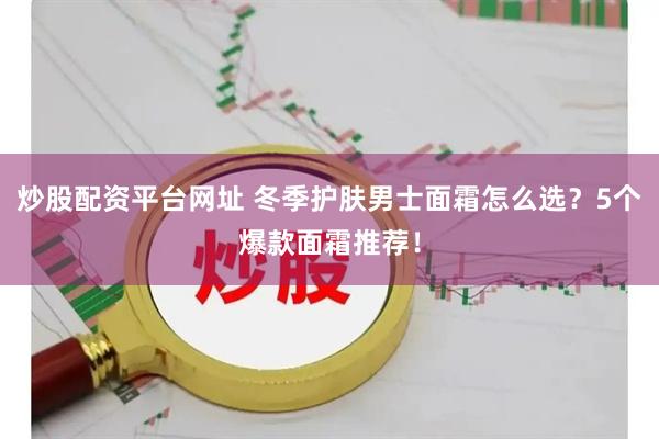 炒股配资平台网址 冬季护肤男士面霜怎么选？5个爆款面霜推荐！