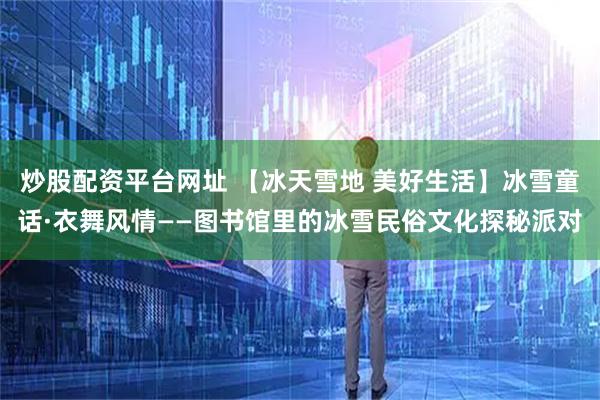 炒股配资平台网址 【冰天雪地 美好生活】冰雪童话·衣舞风情——图书馆里的冰雪民俗文化探秘派对