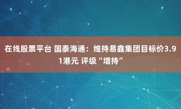 在线股票平台 国泰海通：维持易鑫集团目标价3.91港元 评级“增持”
