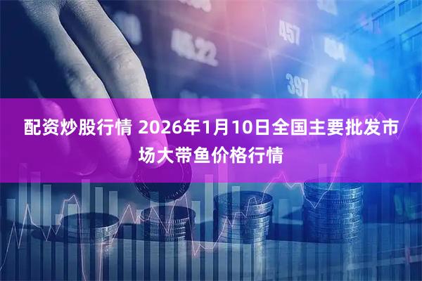 配资炒股行情 2026年1月10日全国主要批发市场大带鱼价格行情