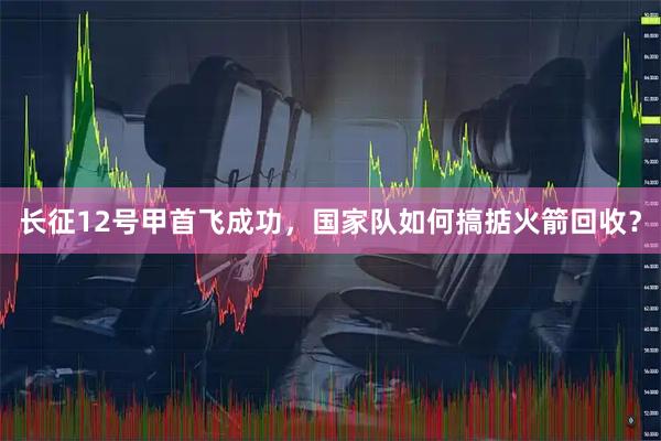 长征12号甲首飞成功，国家队如何搞掂火箭回收？
