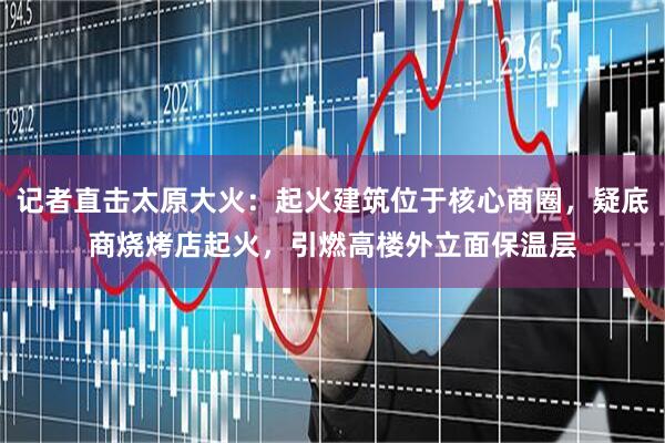 记者直击太原大火：起火建筑位于核心商圈，疑底商烧烤店起火，引燃高楼外立面保温层