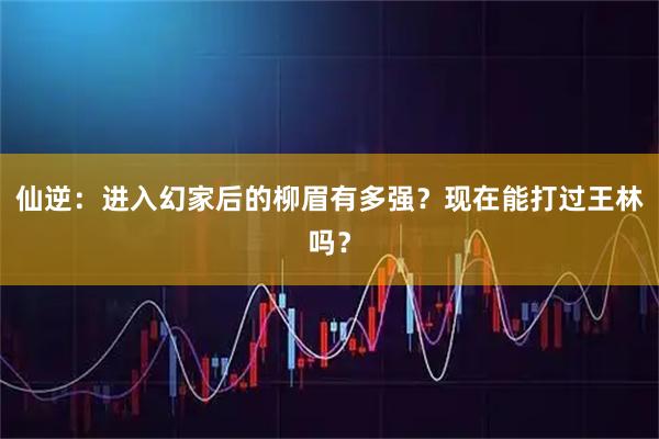 仙逆：进入幻家后的柳眉有多强？现在能打过王林吗？