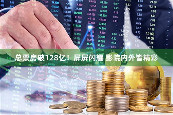 总票房破128亿！屏屏闪耀 影院内外皆精彩