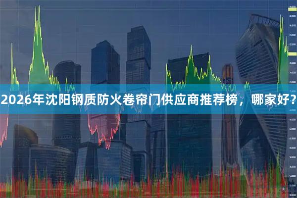 2026年沈阳钢质防火卷帘门供应商推荐榜，哪家好？
