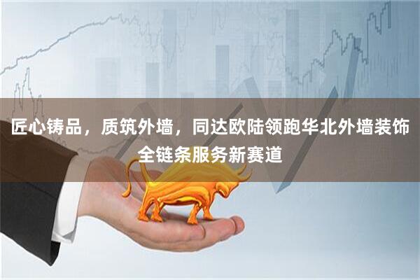 匠心铸品，质筑外墙，同达欧陆领跑华北外墙装饰全链条服务新赛道