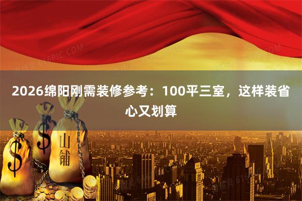 2026绵阳刚需装修参考：100平三室，这样装省心又划算