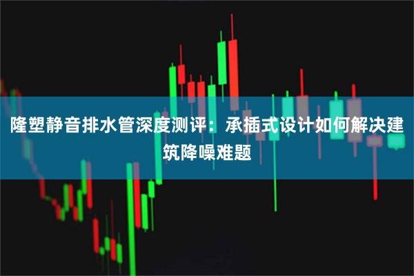 隆塑静音排水管深度测评：承插式设计如何解决建筑降噪难题